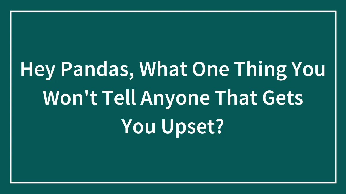 Hey Pandas, What One Thing You Won't Tell Anyone That Gets You Upset?