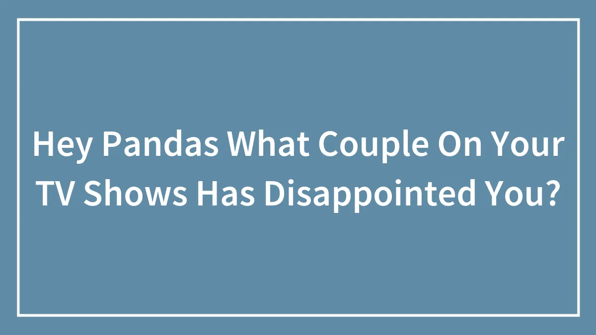 Hey Pandas What Couple On Your TV Shows Has Disappointed You?