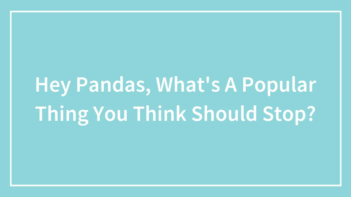 Hey Pandas, What's A Popular Thing You Think Should Stop? (Closed)