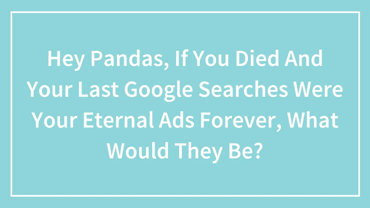 Hey Pandas, If You Died And Your Last Google Searches Were Your Eternal Ads Forever, What Would They Be? (Closed)