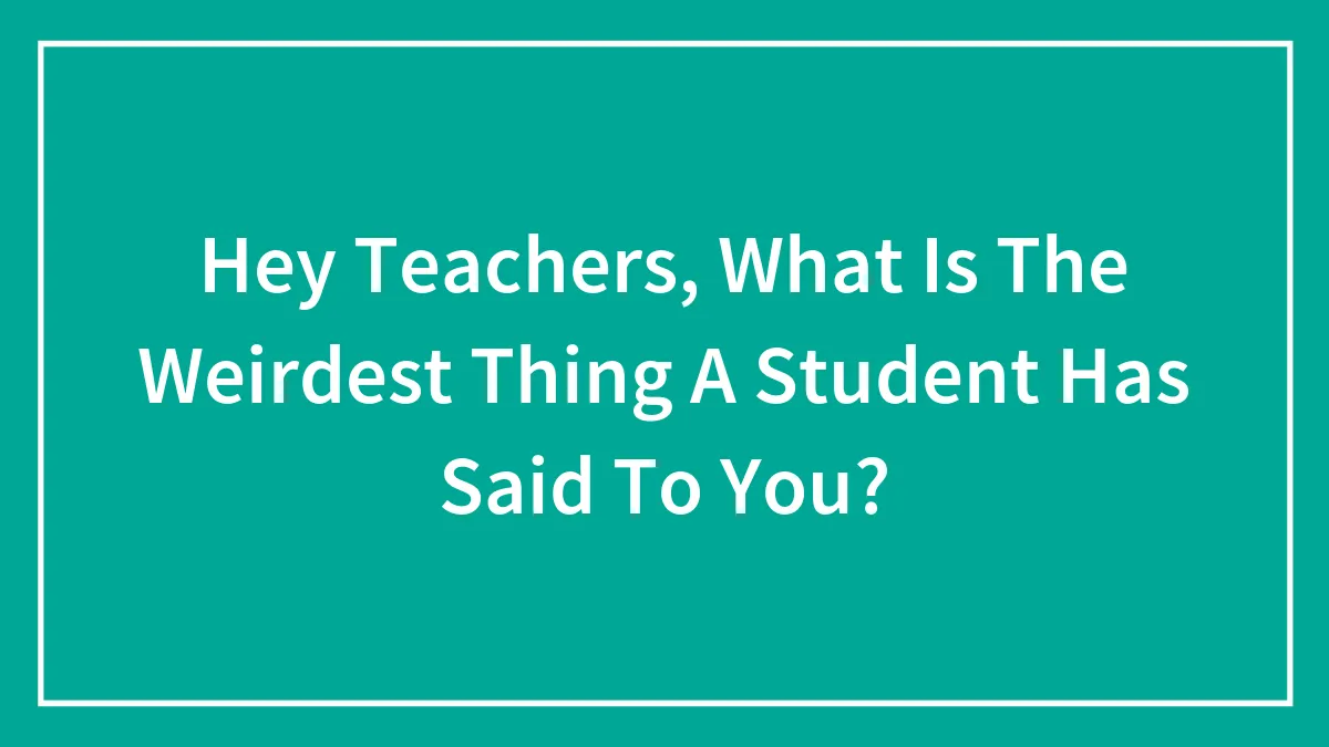 Hey Teachers, What Is The Weirdest Thing A Student Has Said To You?