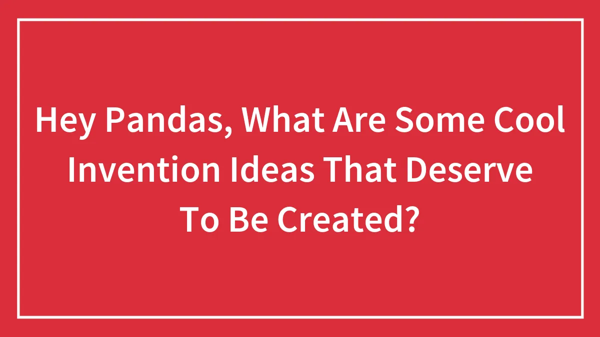 Hey Pandas, What Are Some Cool Invention Ideas That Deserve To Be Created?
