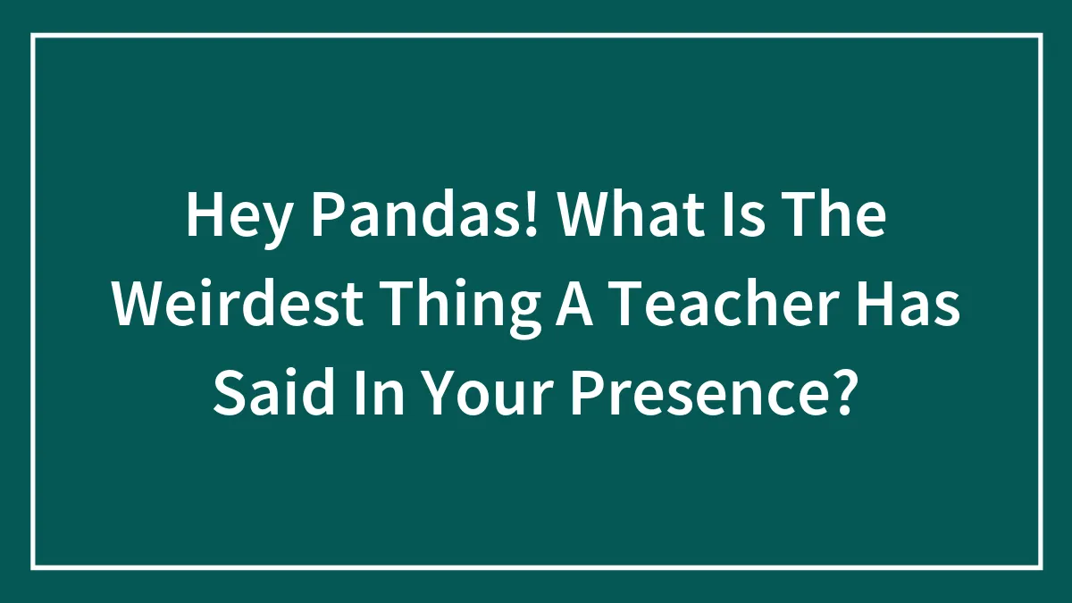 Hey Pandas! What Is The Weirdest Thing A Teacher Has Said In Your Presence?