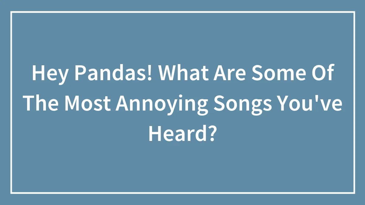 Hey Pandas! What Are Some Of The Most Annoying Songs You've Heard?