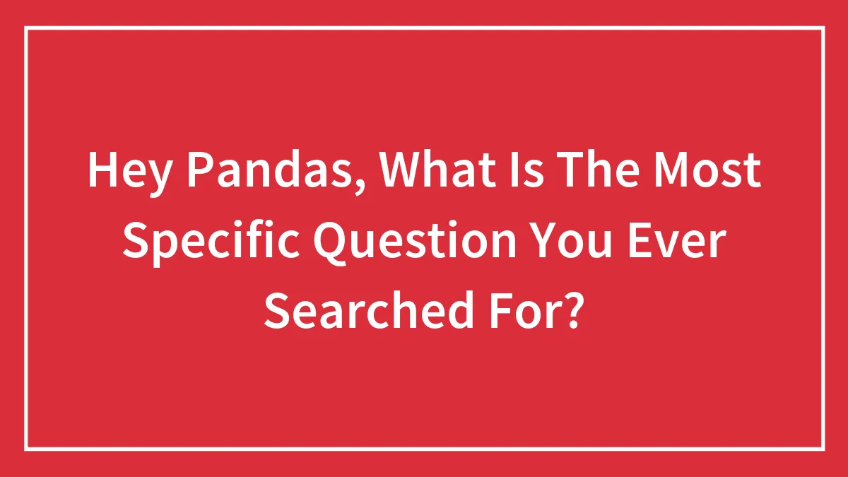 Hey Pandas, What Is The Most Specific Question You Ever Searched For?