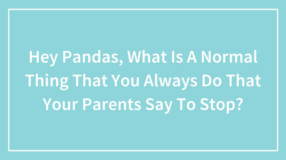 Hey Pandas, What Is A Normal Thing That You Always Do That Your Parents Say To Stop?