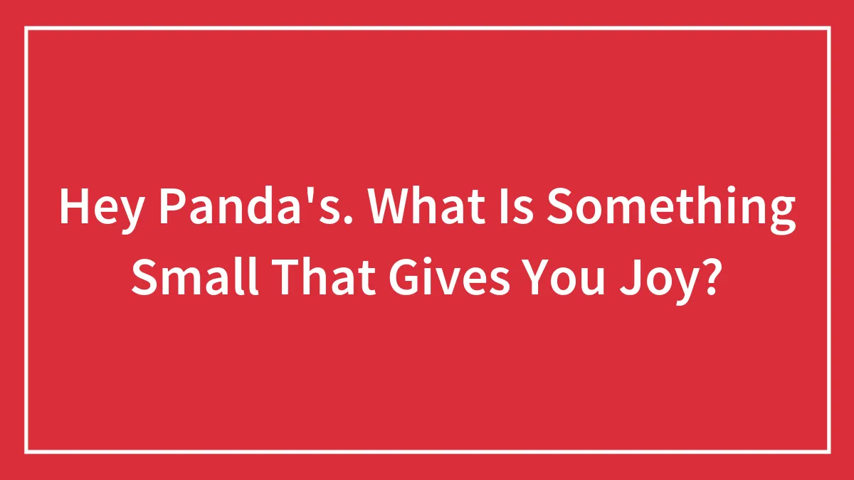 Hey Panda's. What Is Something Small That Gives You Joy?