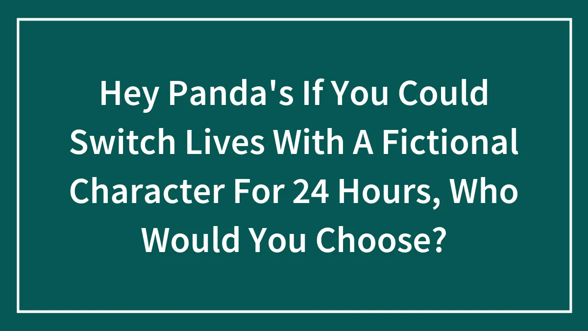Hey Panda's If You Could Switch Lives With A Fictional Character For 24 Hours, Who Would You Choose?