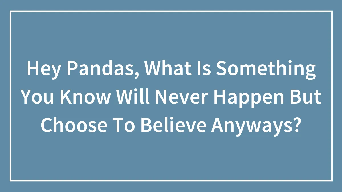 Hey Pandas, What Is Something You Know Will Never Happen But Choose To Believe Anyways?