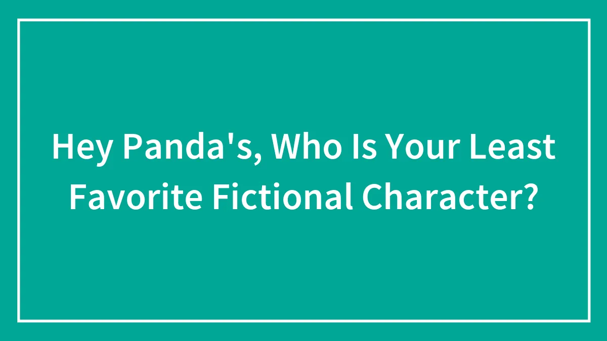 Hey Panda's, Who Is Your Least Favorite Fictional Character?