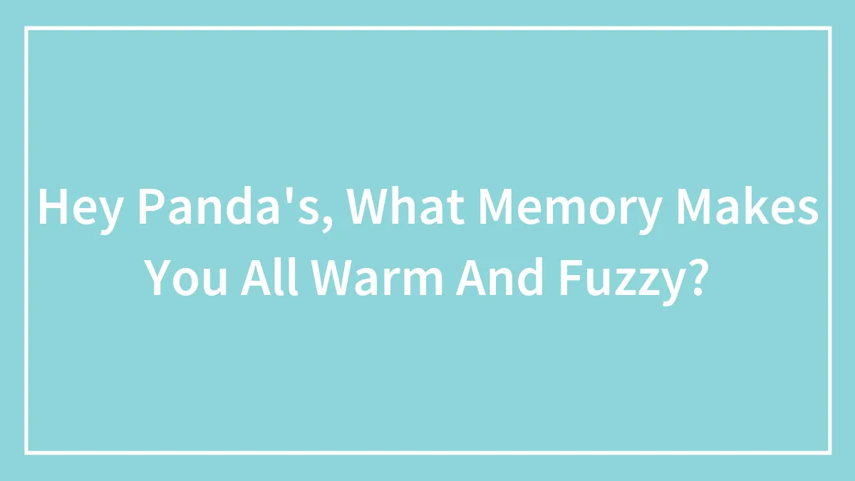 Hey Panda's, What Memory Makes You All Warm And Fuzzy?