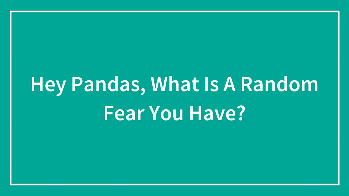Hey Pandas, What Is A Random Fear You Have?