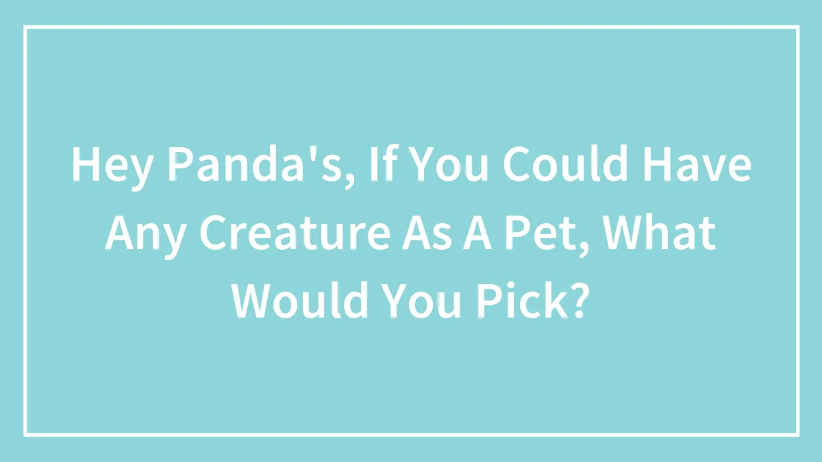 Hey Panda's, If You Could Have Any Creature As A Pet, What Would You Pick?