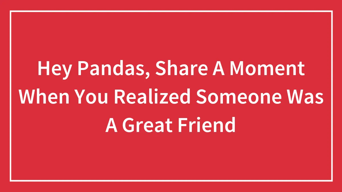 Hey Pandas, Share A Moment When You Realized Someone Was A Great Friend