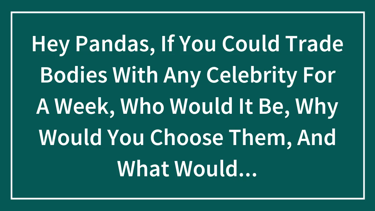Hey Pandas, If You Could Trade Bodies With Any Celebrity For A Week, Who Would It Be, Why Would You Choose Them, And What Would You Do?