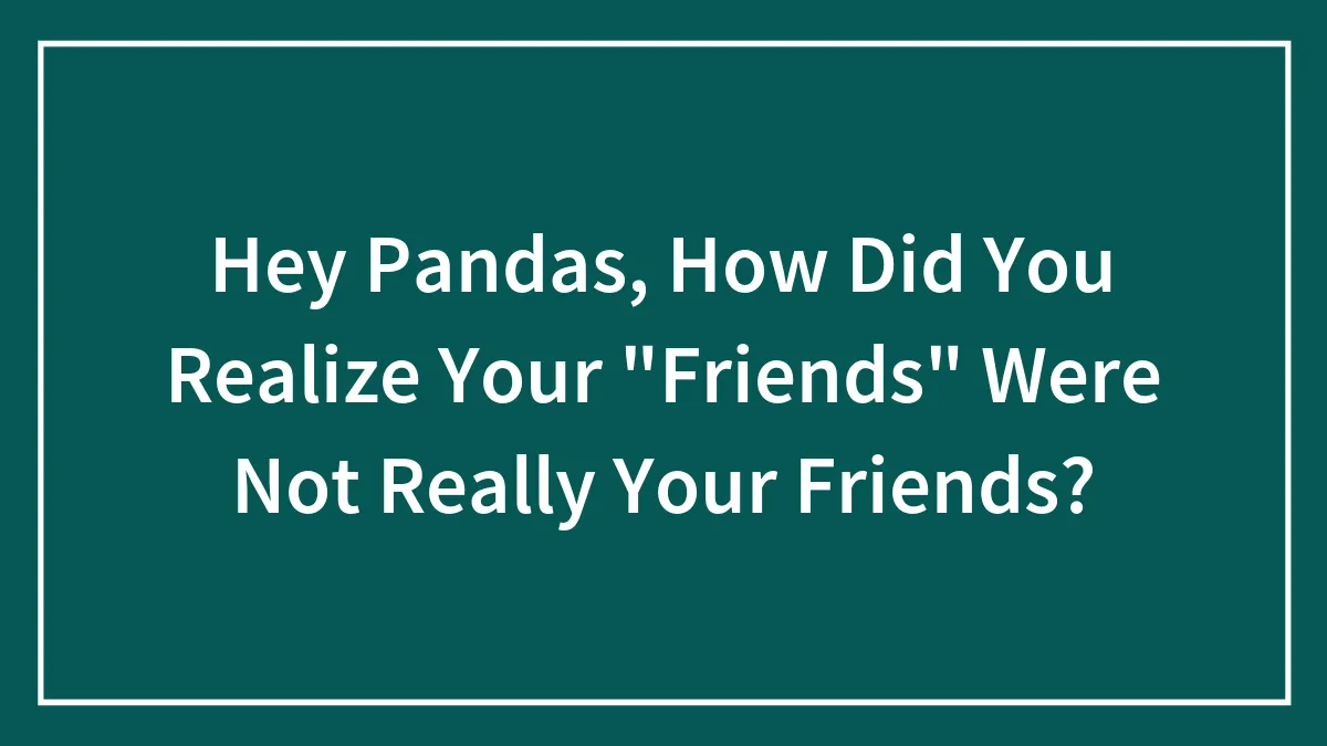Hey Pandas, How Did You Realize Your "Friends" Were Not Really Your Friends? (Closed)