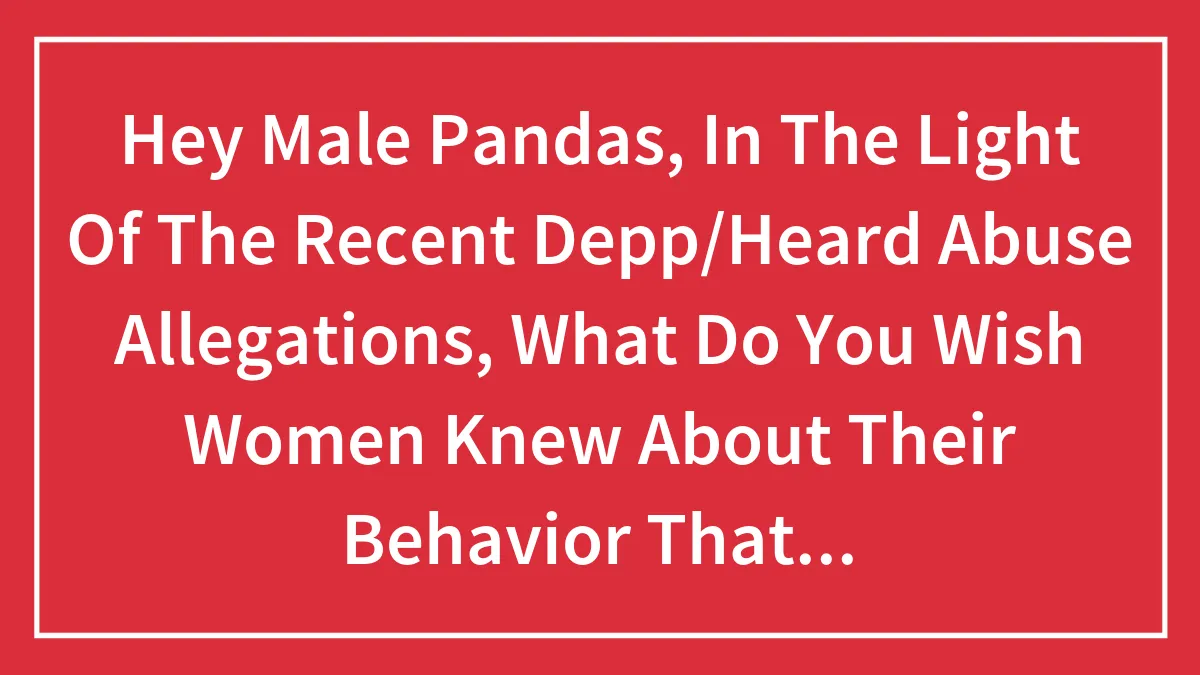 Hey Male Pandas, In The Light Of The Recent Depp/Heard Abuse Allegations, What Do You Wish Women Knew About Their Behavior That Felt Abusive? (Closed)