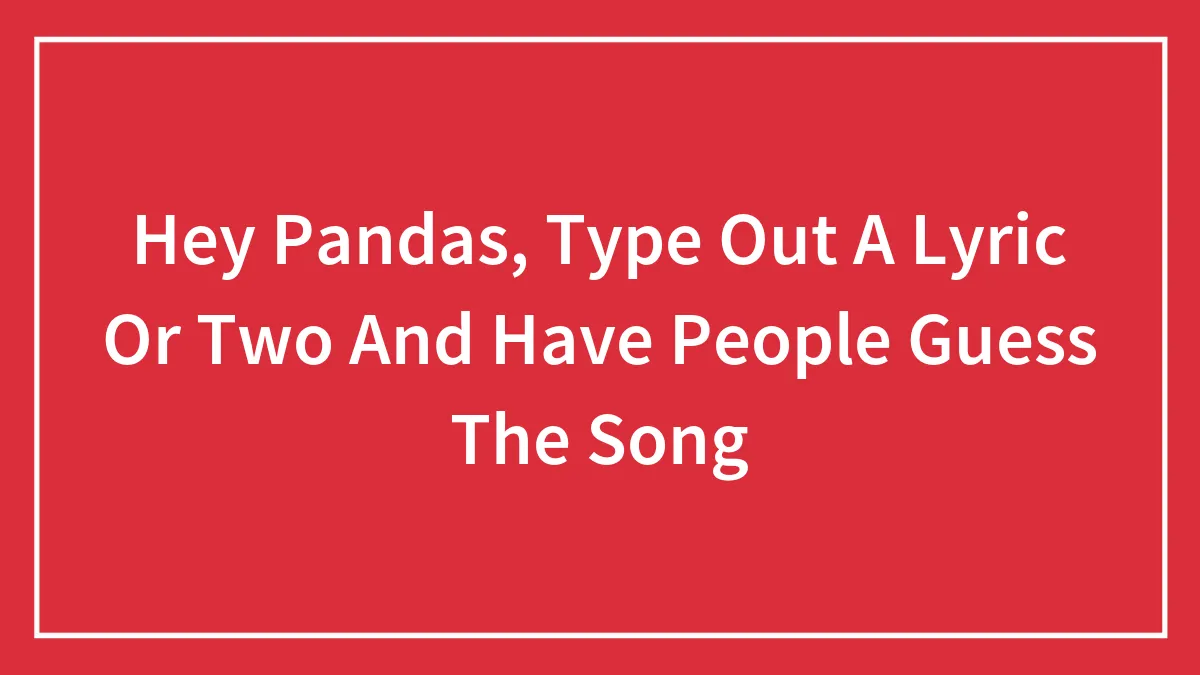 Hey Pandas, Type Out A Lyric Or Two And Have People Guess The Song (Closed)