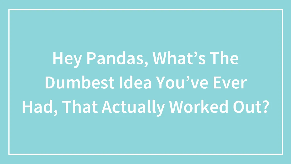 Hey Pandas, What’s The Dumbest Idea You’ve Ever Had, That Actually Worked Out?