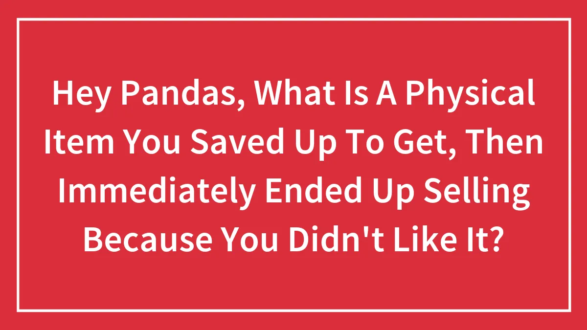 Hey Pandas, What Is A Physical Item You Saved Up To Get, Then Immediately Ended Up Selling Because You Didn't Like It?