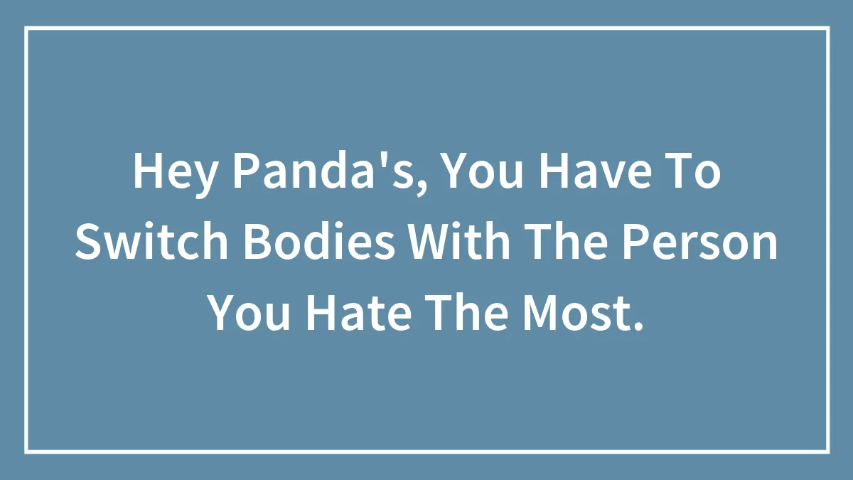 Hey Panda's, You Have To Switch Bodies With The Person You Hate The Most.