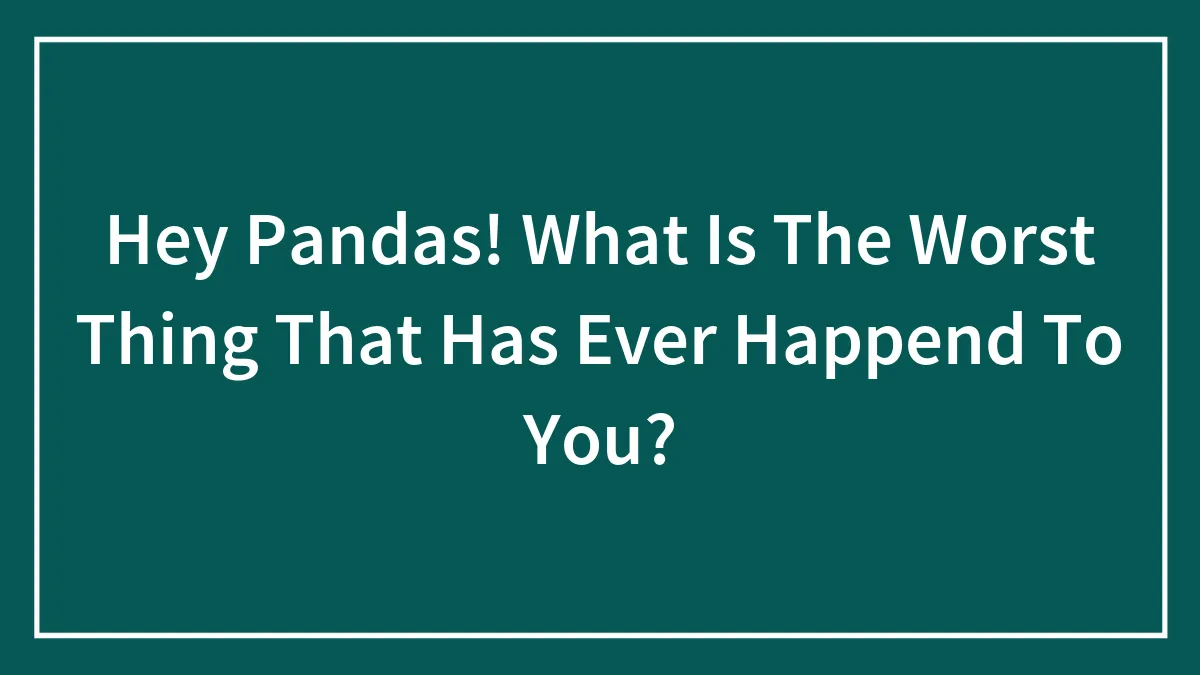 Hey Pandas! What Is The Worst Thing That Has Ever Happend To You?
