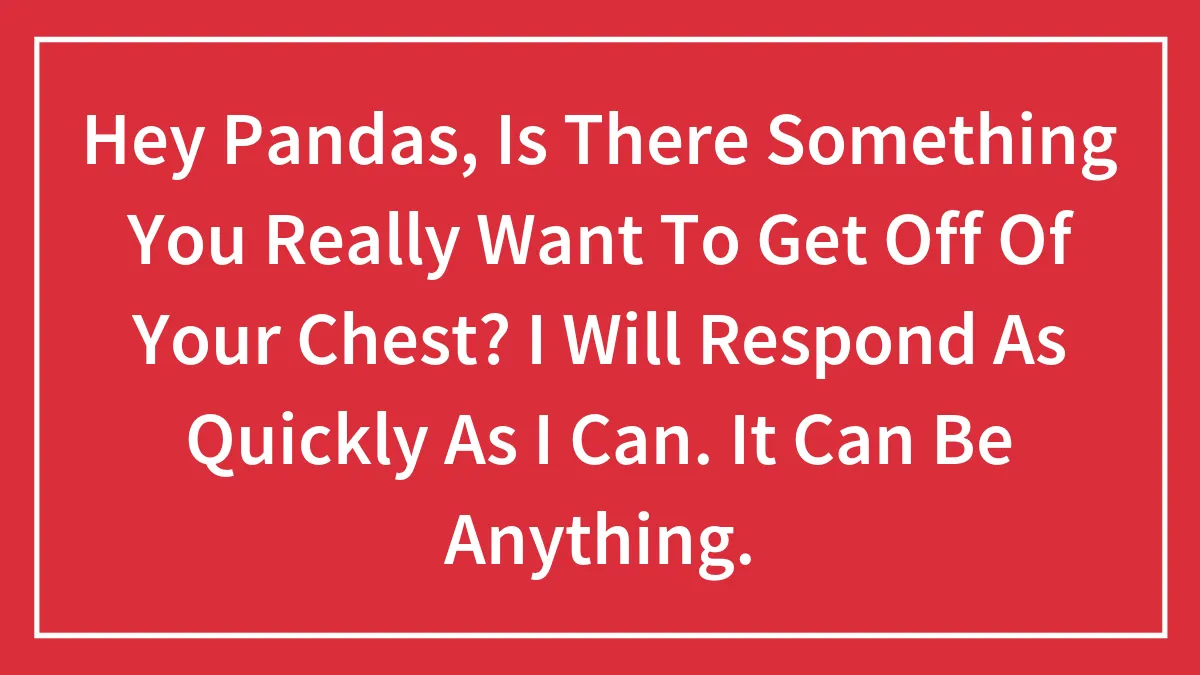 Hey Pandas, Is There Something You Really Want To Get Off Of Your Chest? I Will Respond As Quickly As I Can. It Can Be Anything.
