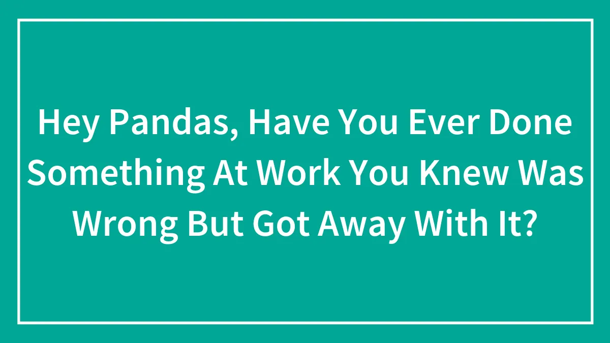 Hey Pandas, Have You Ever Done Something At Work You Knew Was Wrong But Got Away With It? (Closed)