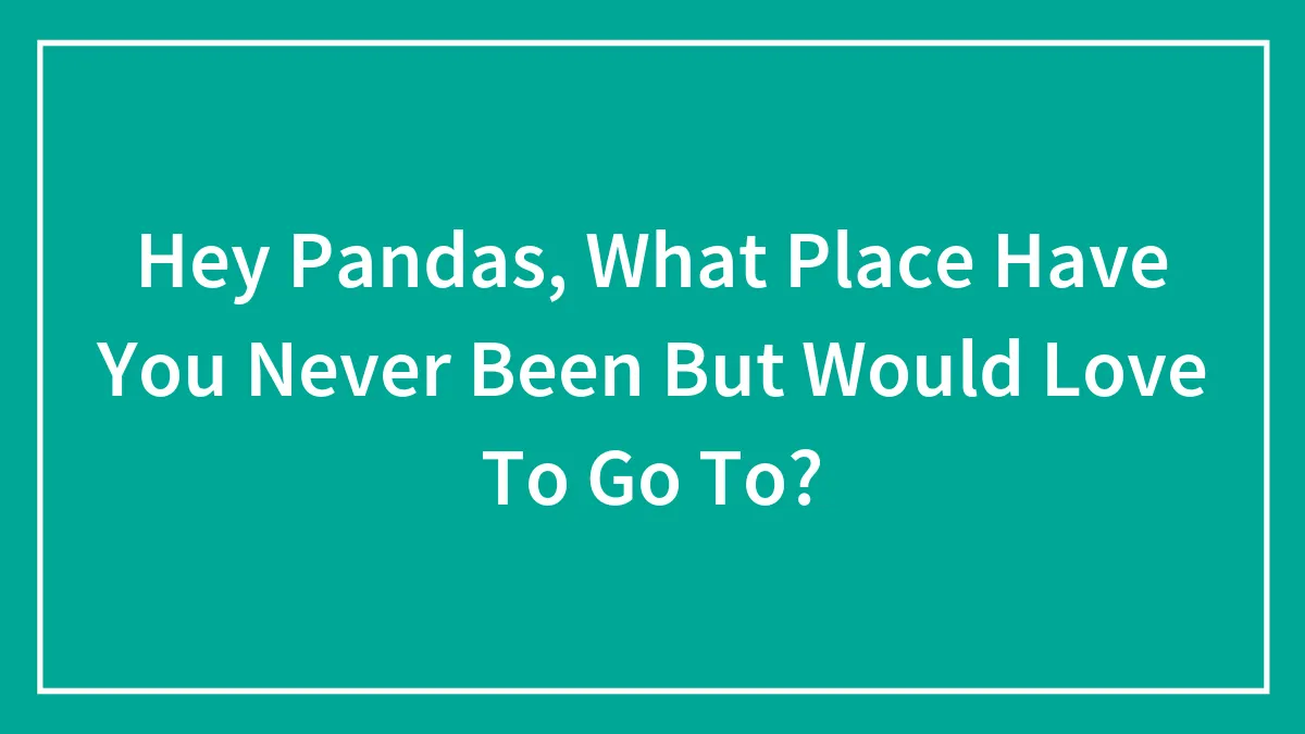 Hey Pandas, What Place Have You Never Been But Would Love To Go To? (Closed)