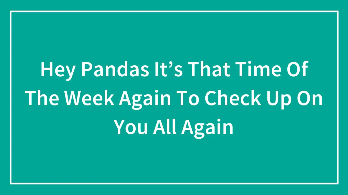 Hey Pandas It’s That Time Of The Week Again To Check Up On You All Again