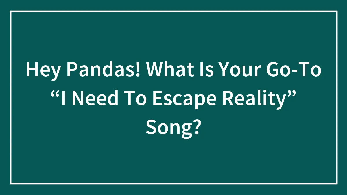 Hey Pandas! What Is Your Go-To “I Need To Escape Reality” Song?