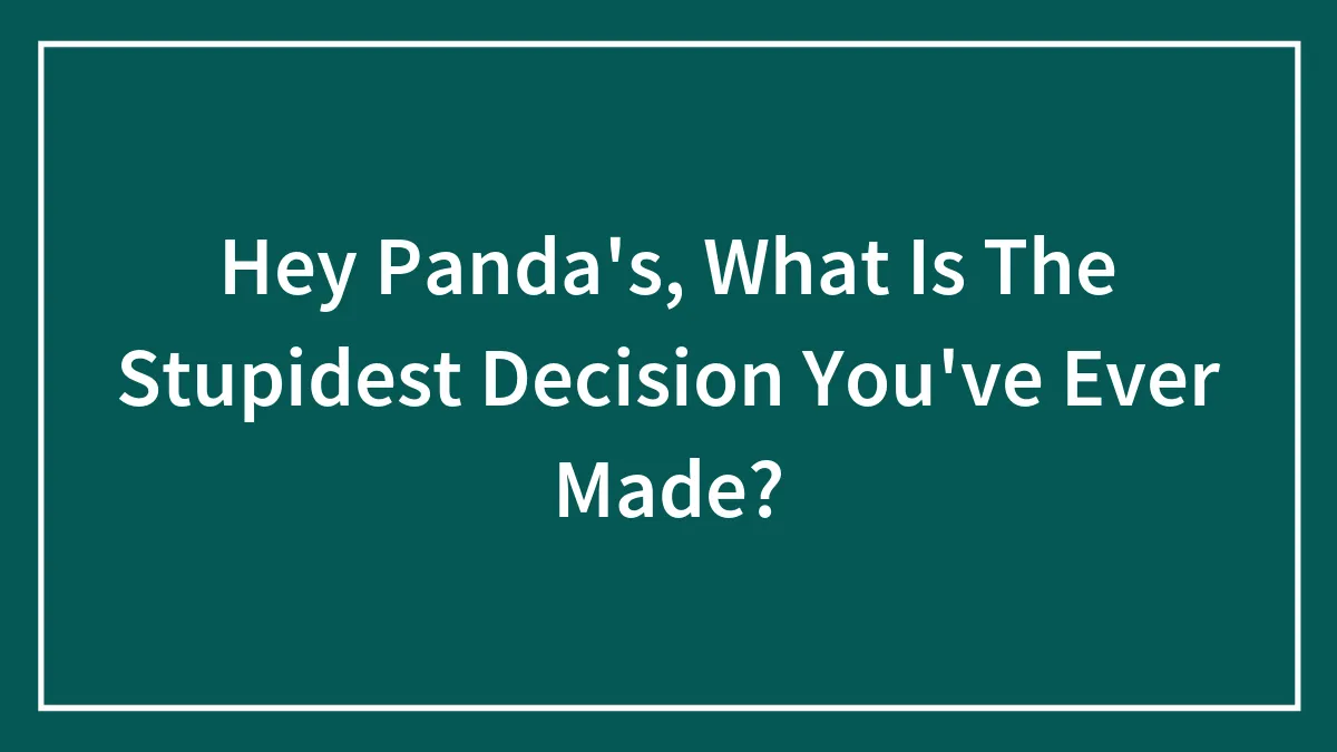 Hey Panda's, What Is The Stupidest Decision You've Ever Made?