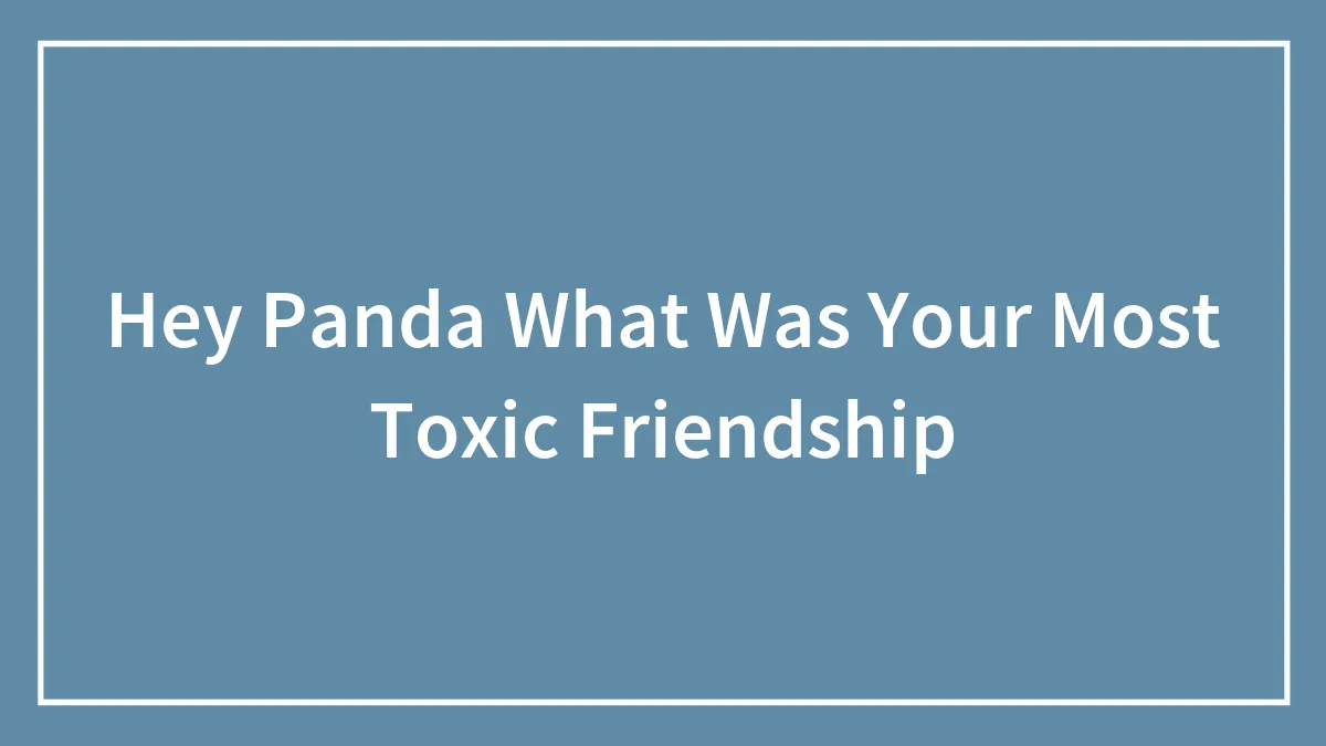 Hey Panda What Was Your Most Toxic Friendship
