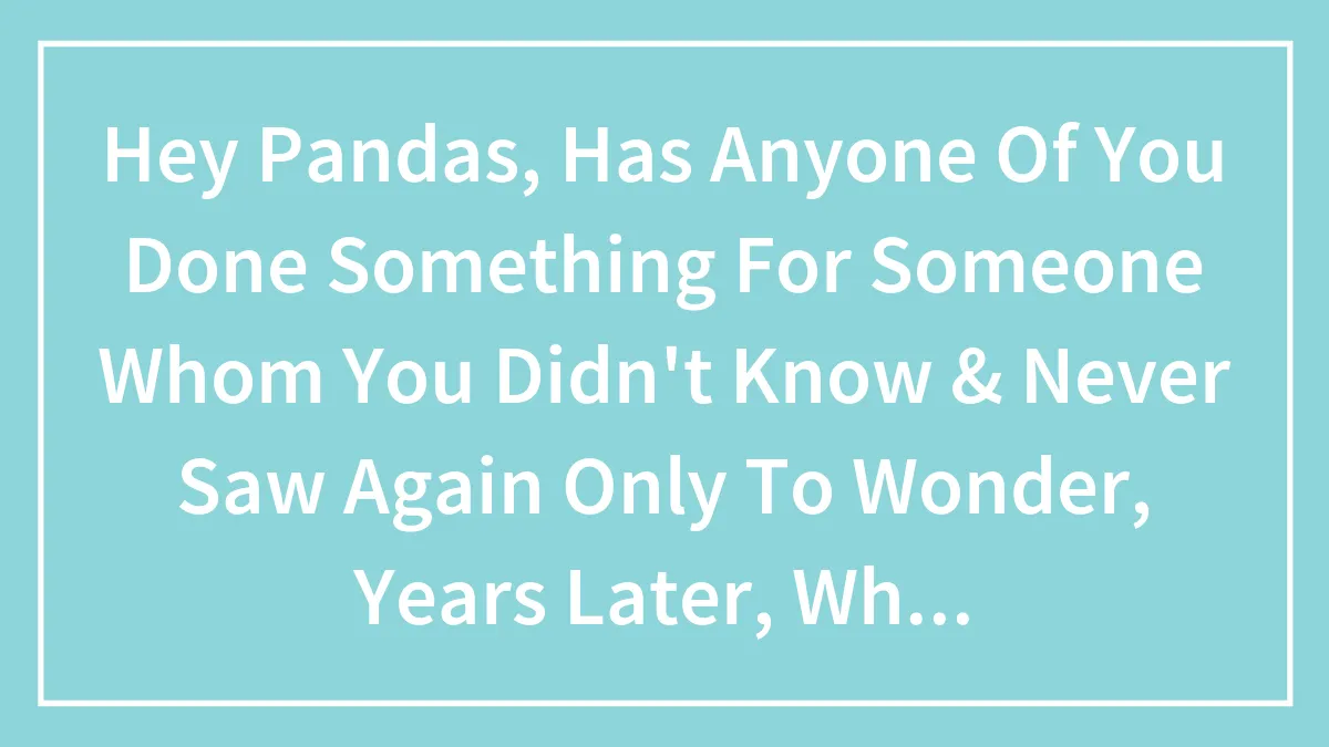 Hey Pandas, Has Anyone Of You Done Something For Someone Whom You Never Saw Again Only To Wonder What Happened To Them? (Closed)
