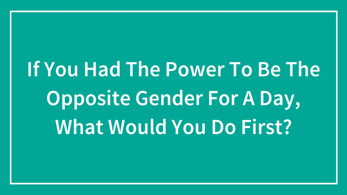 If You Had The Power To Be The Opposite Gender For A Day, What Would You Do First?