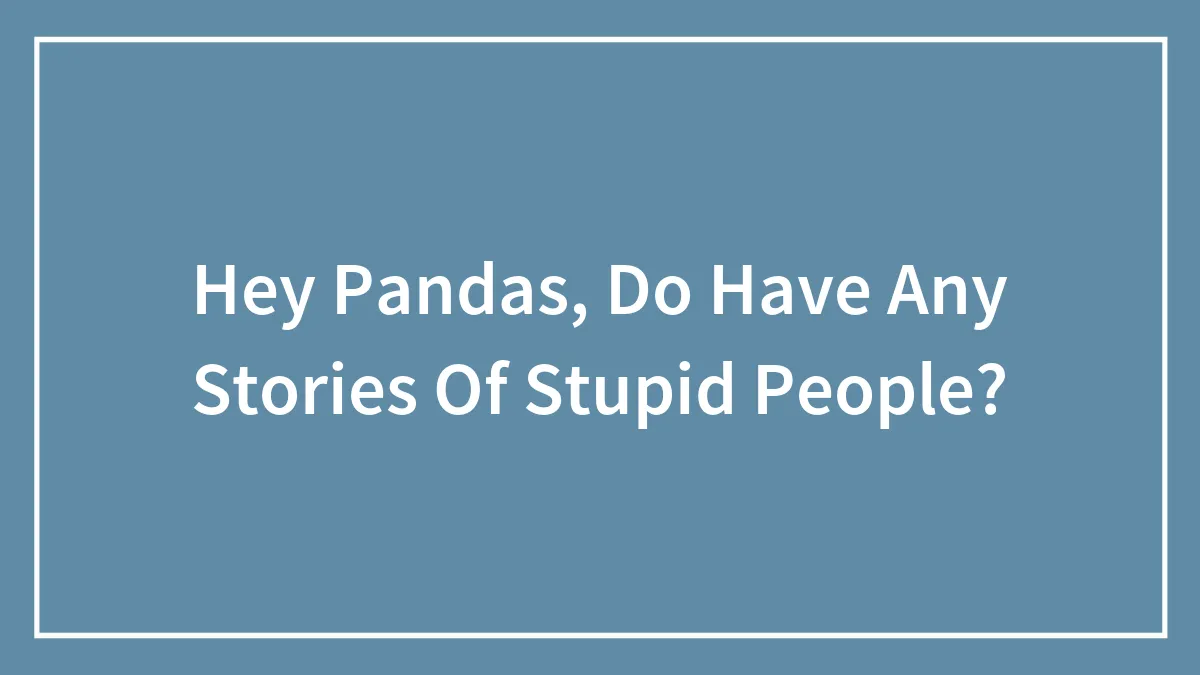 Hey Pandas, Do Have Any Stories Of Stupid People?