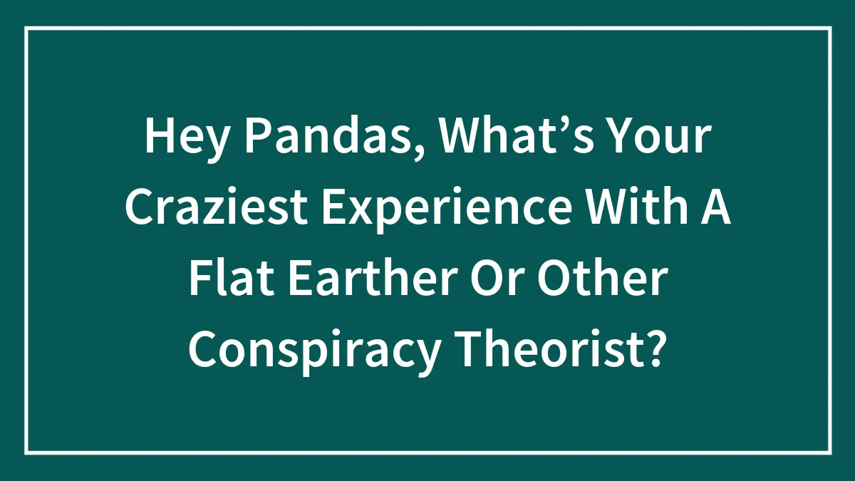 Hey Pandas, What’s Your Craziest Experience With A Flat Earther Or Other Conspiracy Theorist? (Closed)