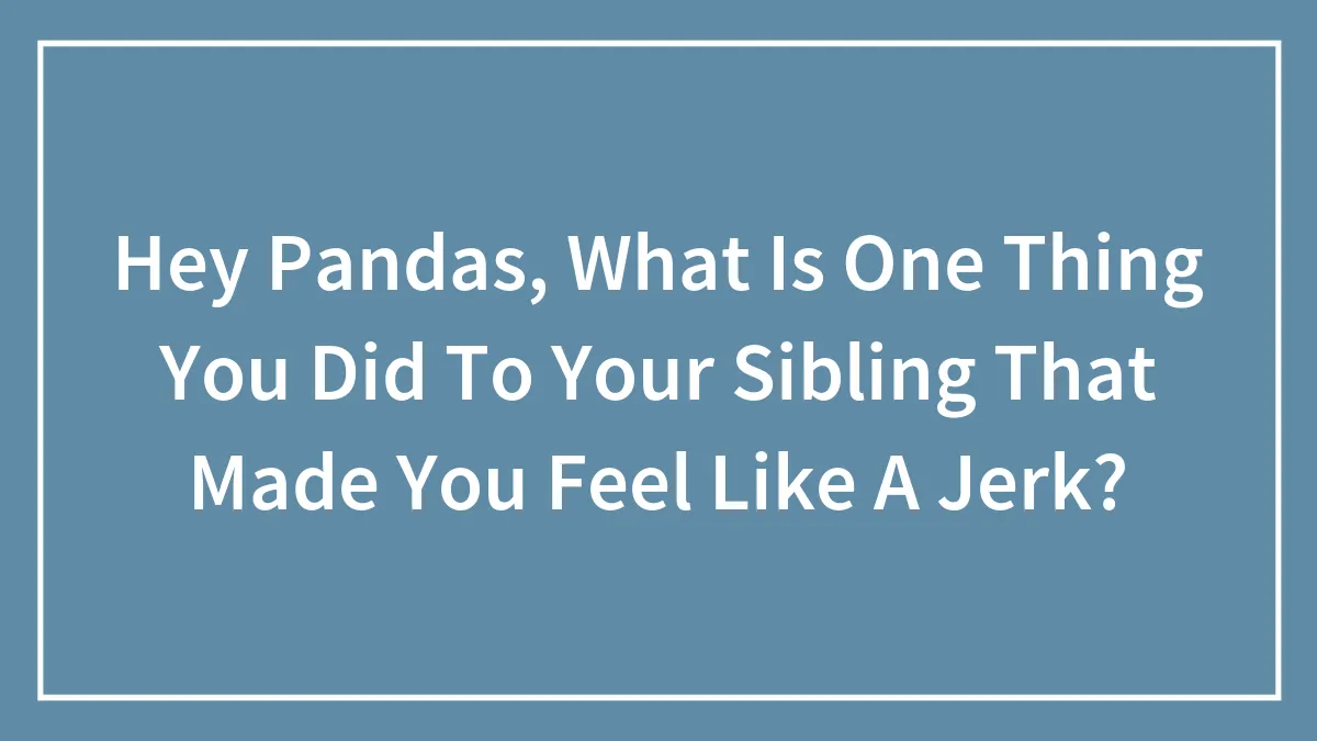Hey Pandas, What Is One Thing You Did To Your Sibling That Made You Feel Like A Jerk?