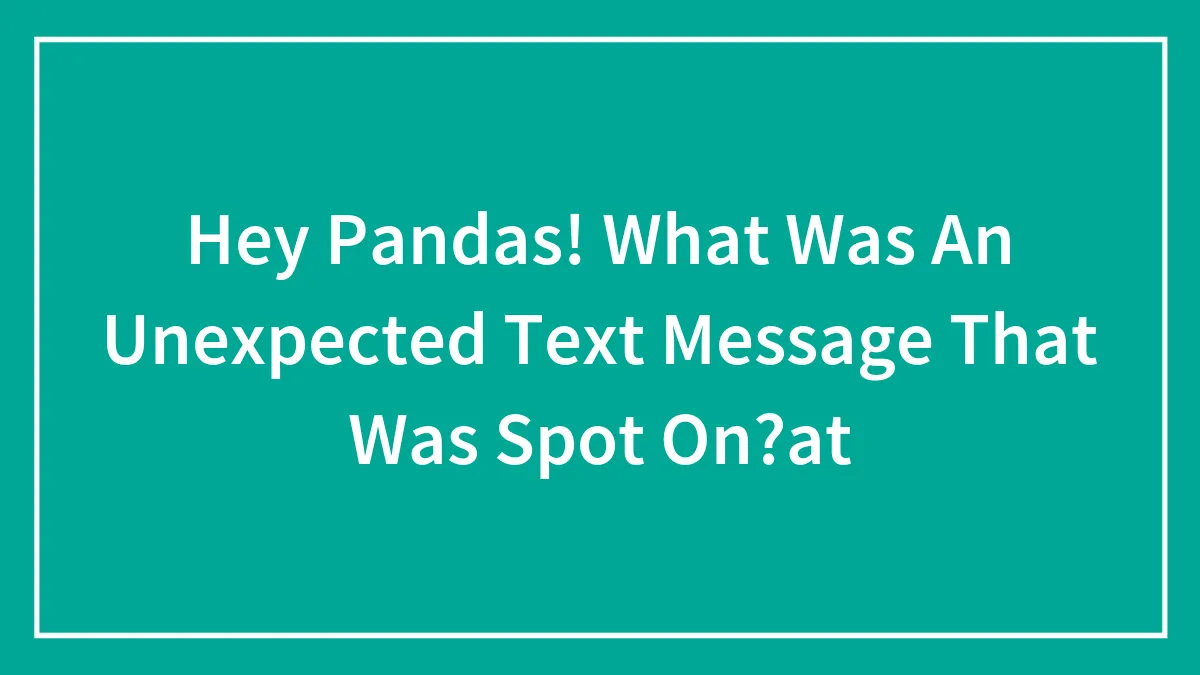 Hey Pandas, What Was An Unexpected Text Message That Was Spot On?
