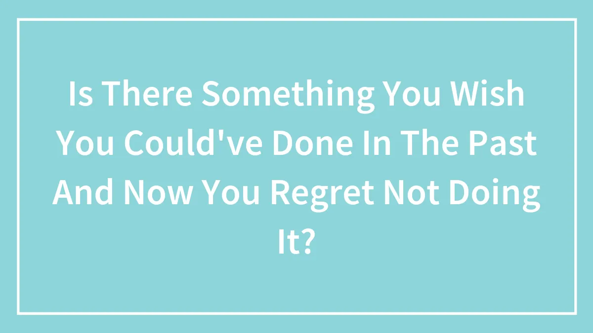 Is There Something You Wish You Could've Done In The Past And Now You Regret Not Doing It?