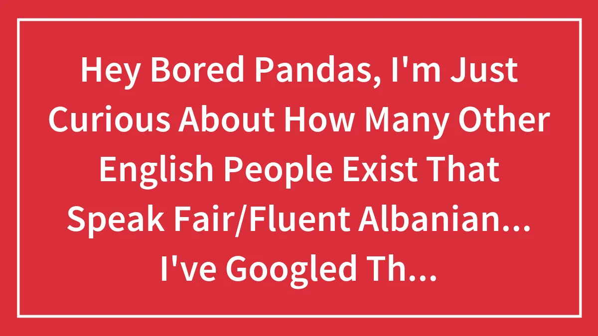 Hey Bored Pandas, I'm Just Curious About How Many Other English People Exist That Speak Fair/Fluent Albanian... I've Googled This And No Joy