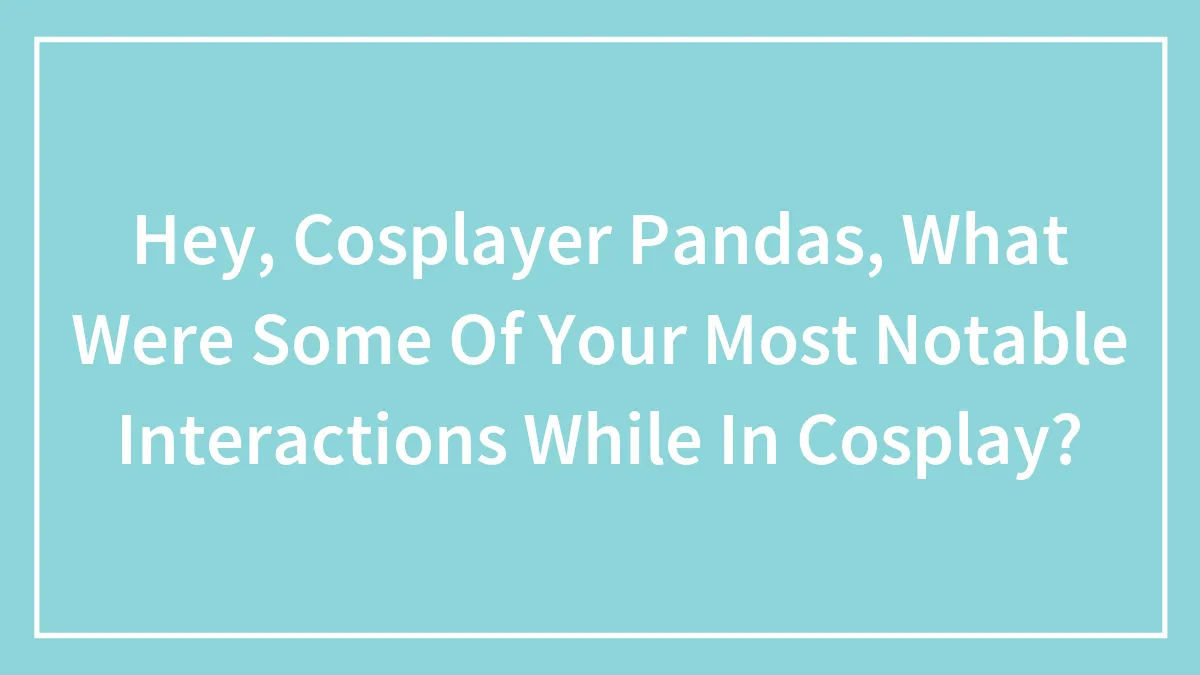 Hey, Cosplayer Pandas, What Were Some Of Your Most Notable Interactions While In Cosplay? (Closed)
