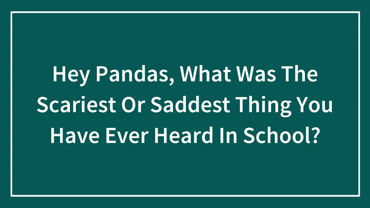Hey Pandas, What Was The Scariest Or Saddest Thing You Have Ever Heard In School?