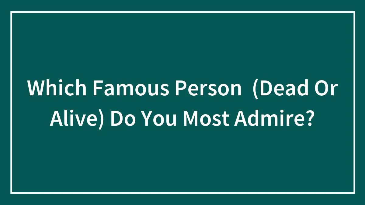 Which Famous Person  (Dead Or Alive) Do You Most Admire?
