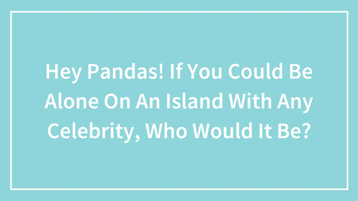 Hey Pandas! If You Could Be Alone On An Island With Any Celebrity, Who Would It Be?