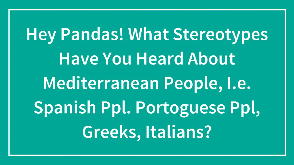 Hey Pandas! What Stereotypes Have You Heard About Mediterranean People, I.e. Spanish Ppl, Greeks, Italians?