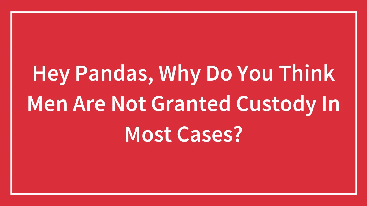 Hey Pandas, Why Do You Think Men Are Not Granted Custody In Most Cases? (Closed)