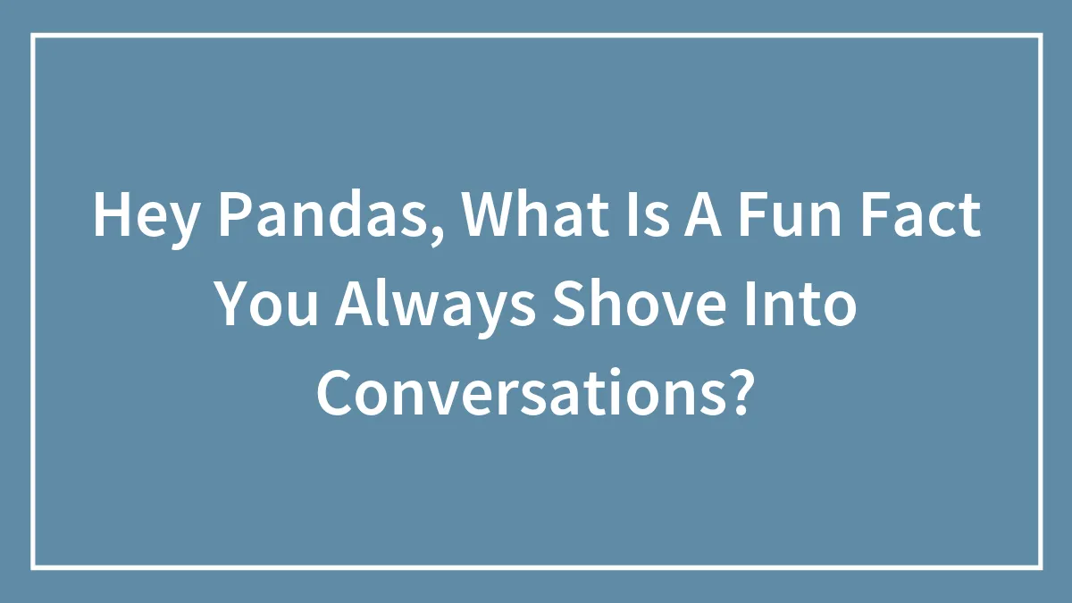 Hey Pandas, What Is A Fun Fact You Always Shove Into Conversations?