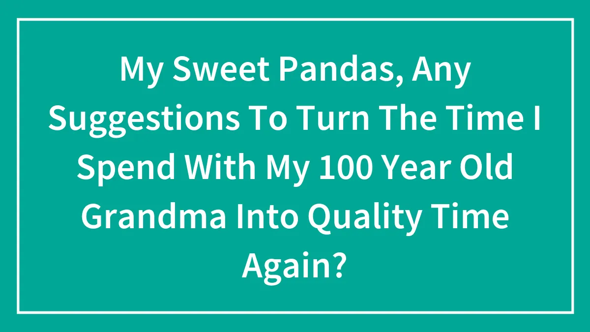 My Sweet Pandas, Any Suggestions To Turn The Time I Spend With My 100 Year Old Grandma Into Quality Time Again? (Closed)