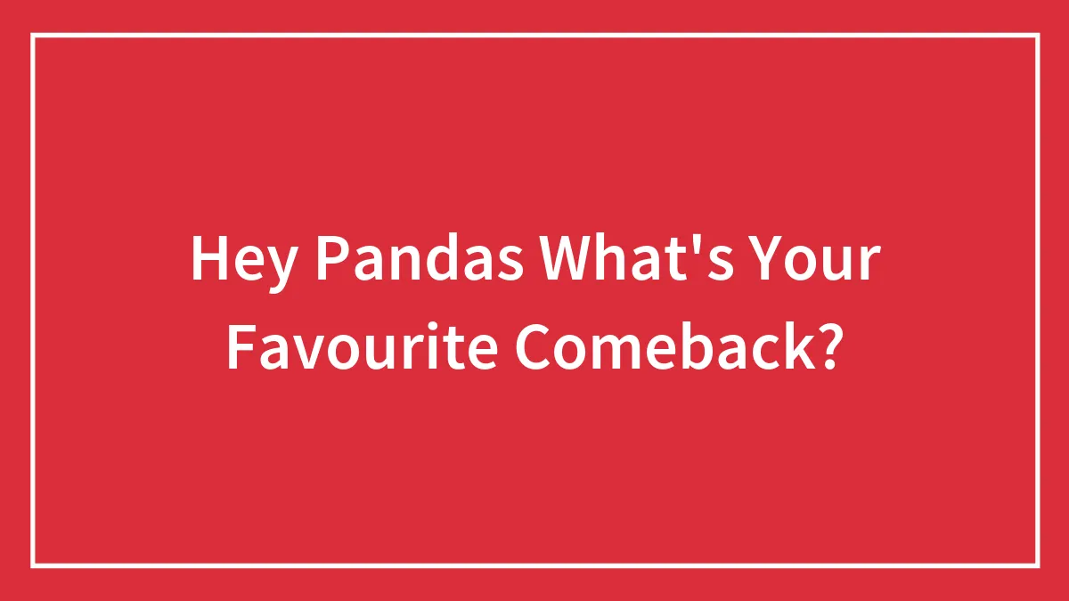 Hey Pandas What's Your Favourite Comeback?